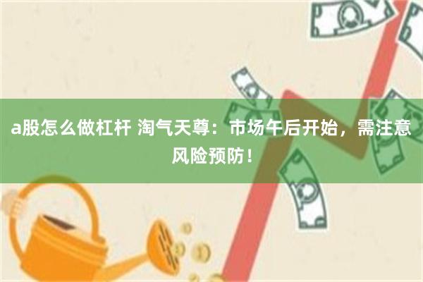 a股怎么做杠杆 淘气天尊：市场午后开始，需注意风险预防！