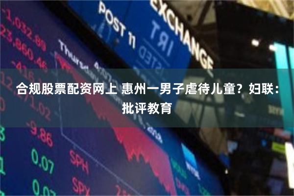 合规股票配资网上 惠州一男子虐待儿童？妇联：批评教育