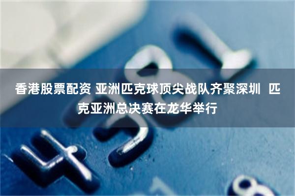 香港股票配资 亚洲匹克球顶尖战队齐聚深圳  匹克亚洲总决赛在龙华举行