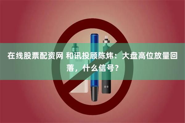 在线股票配资网 和讯投顾陈炜：大盘高位放量回落，什么信号？