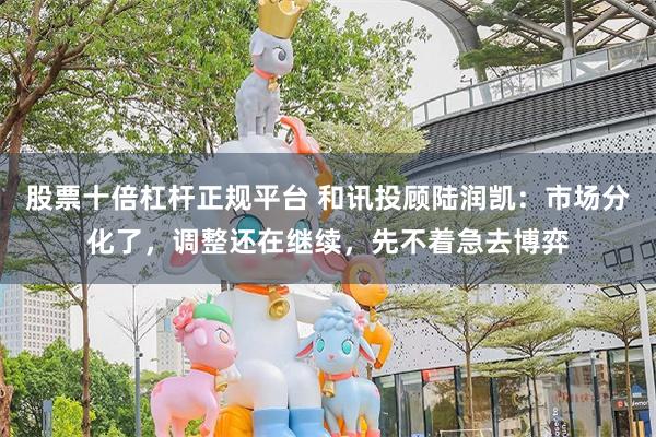 股票十倍杠杆正规平台 和讯投顾陆润凯：市场分化了，调整还在继续，先不着急去博弈