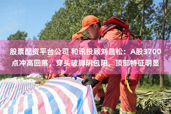 股票配资平台公司 和讯投顾刘昌松：A股3700点冲高回落，穿头破脚阴包阳，顶部特征明显
