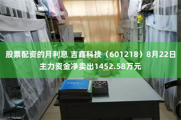 股票配资的月利息 吉鑫科技（601218）8月22日主力资金净卖出1452.58万元