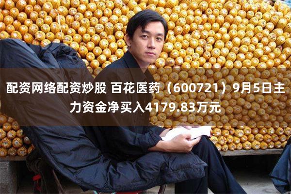 配资网络配资炒股 百花医药（600721）9月5日主力资金净买入4179.83万元
