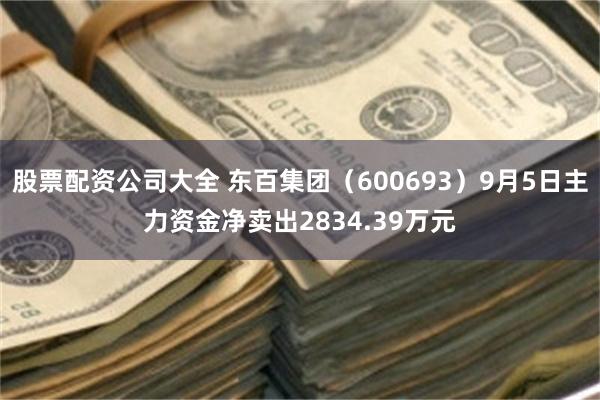 股票配资公司大全 东百集团(600693)9月5日主力资金净卖出2834.39万元