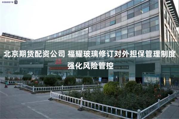 北京期货配资公司 福耀玻璃修订对外担保管理制度 强化风险管控