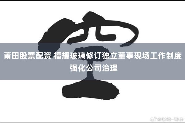 莆田股票配资 福耀玻璃修订独立董事现场工作制度 强化公司治理