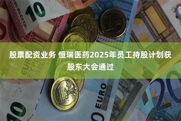 股票配资业务 恒瑞医药2025年员工持股计划获股东大会通过