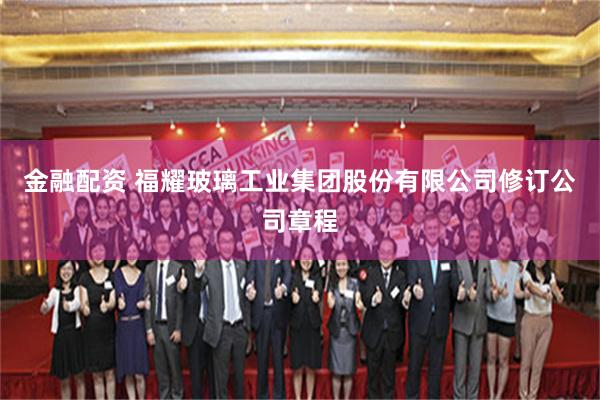 金融配资 福耀玻璃工业集团股份有限公司修订公司章程
