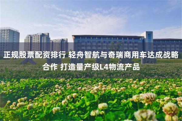 正规股票配资排行 轻舟智航与奇瑞商用车达成战略合作 打造量产级L4物流产品