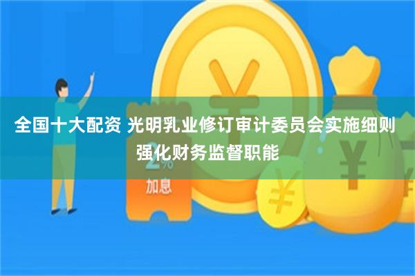 全国十大配资 光明乳业修订审计委员会实施细则 强化财务监督职能