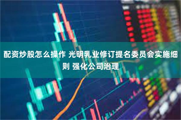 配资炒股怎么操作 光明乳业修订提名委员会实施细则 强化公司治理