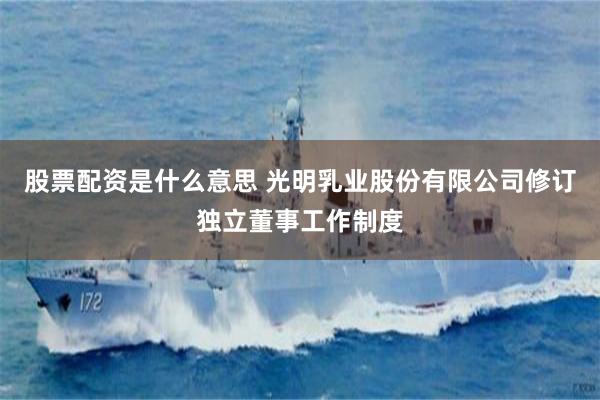 股票配资是什么意思 光明乳业股份有限公司修订独立董事工作制度