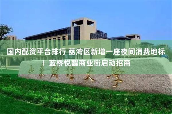 国内配资平台排行 荔湾区新增一座夜间消费地标！蓝桥悦醍商业街启动招商