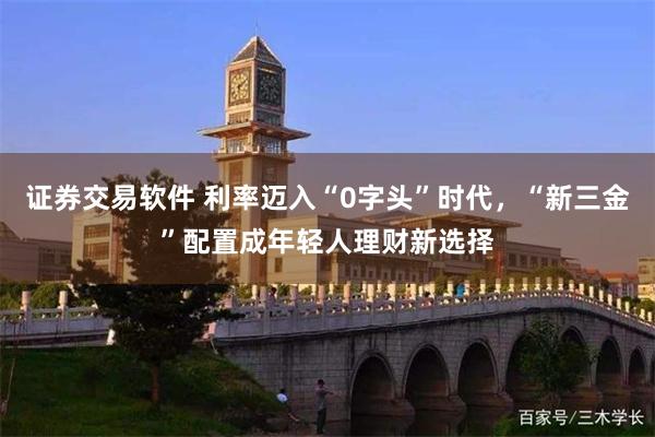证券交易软件 利率迈入“0字头”时代，“新三金”配置成年轻人理财新选择