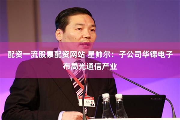 配资一流股票配资网站 星帅尔：子公司华锦电子布局光通信产业