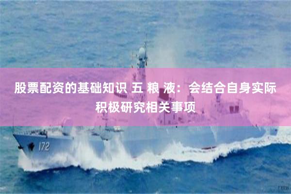 股票配资的基础知识 五 粮 液：会结合自身实际积极研究相关事项