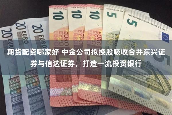 期货配资哪家好 中金公司拟换股吸收合并东兴证券与信达证券，打造一流投资银行