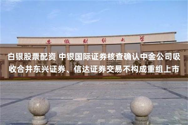 白银股票配资 中银国际证券核查确认中金公司吸收合并东兴证券、信达证券交易不构成重组上市