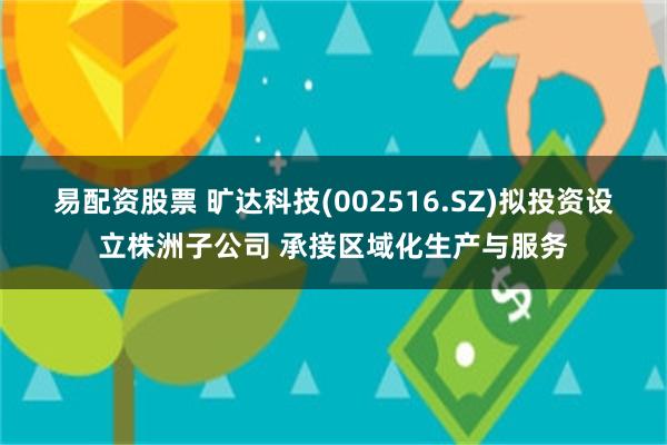 易配资股票 旷达科技(002516.SZ)拟投资设立株洲子公司 承接区域化生产与服务