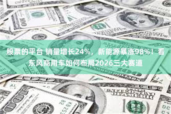 股票的平台 销量增长24%，新能源暴涨98%！看东风商用车如何布局2026三大赛道