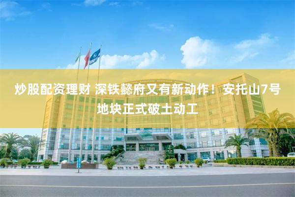 炒股配资理财 深铁懿府又有新动作！安托山7号地块正式破土动工