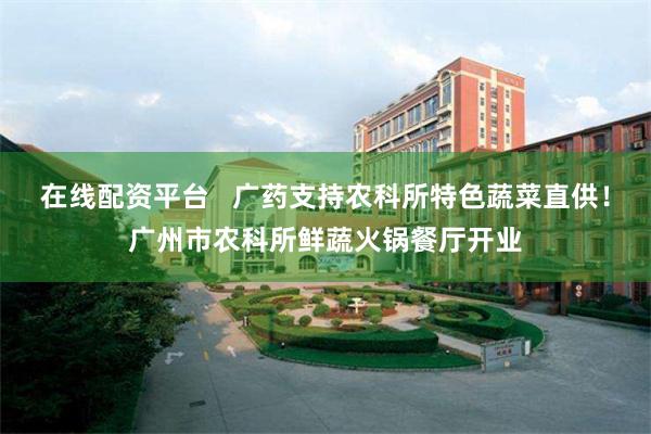 在线配资平台   广药支持农科所特色蔬菜直供！广州市农科所鲜蔬火锅餐厅开业