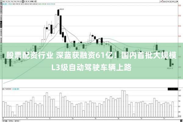 股票配资行业 深蓝获融资61亿！国内首批大规模L3级自动驾驶车辆上路