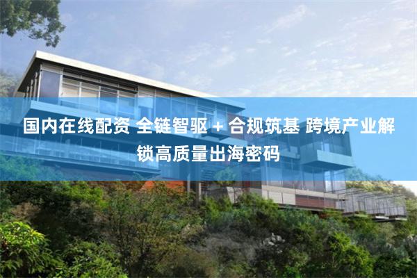 国内在线配资 全链智驱 + 合规筑基 跨境产业解锁高质量出海密码