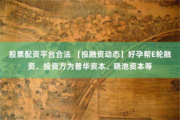 股票配资平台合法 【投融资动态】好孕帮E轮融资，投资方为普华资本、晓池资本等