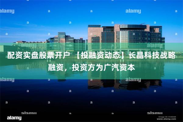 配资实盘股票开户 【投融资动态】长晶科技战略融资，投资方为广汽资本