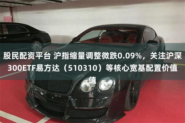 股民配资平台 沪指缩量调整微跌0.09%，关注沪深300ETF易方达（510310）等核心宽基配置价值