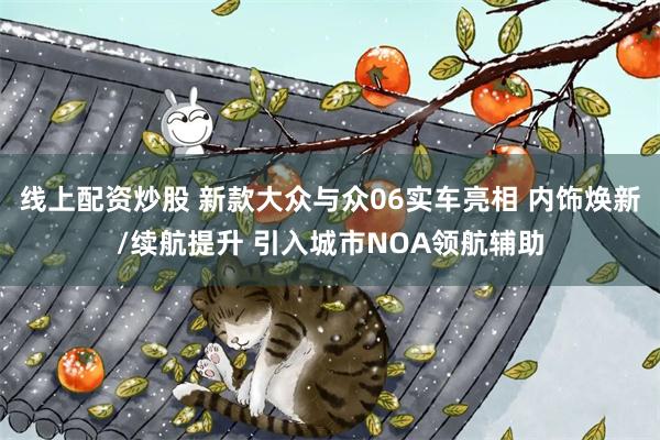 线上配资炒股 新款大众与众06实车亮相 内饰焕新/续航提升 引入城市NOA领航辅助
