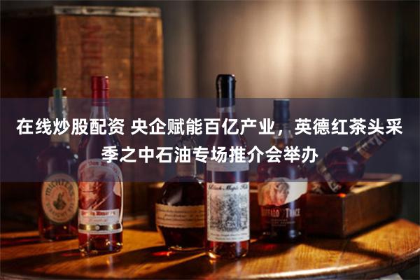 在线炒股配资 央企赋能百亿产业，英德红茶头采季之中石油专场推介会举办