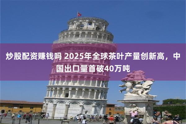炒股配资赚钱吗 2025年全球茶叶产量创新高，中国出口量首破40万吨