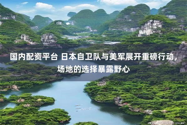 国内配资平台 日本自卫队与美军展开重磅行动，场地的选择暴露野心