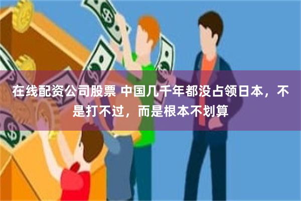 在线配资公司股票 中国几千年都没占领日本，不是打不过，而是根本不划算