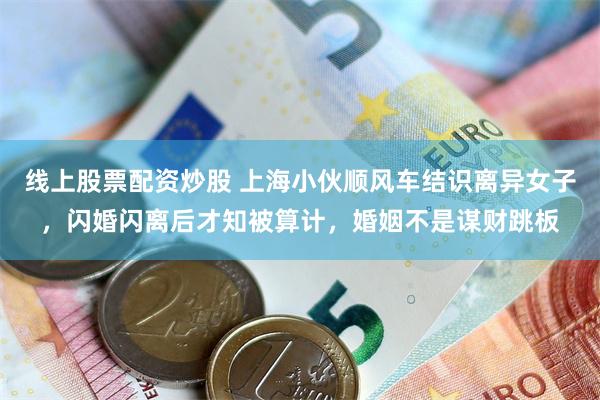 线上股票配资炒股 上海小伙顺风车结识离异女子，闪婚闪离后才知被算计，婚姻不是谋财跳板