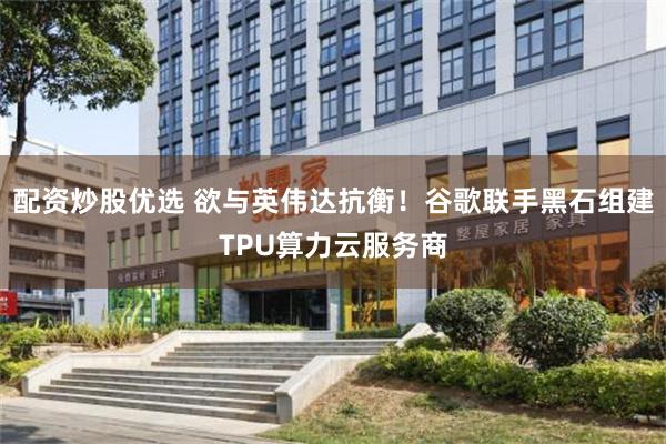 配资炒股优选 欲与英伟达抗衡！谷歌联手黑石组建TPU算力云服务商