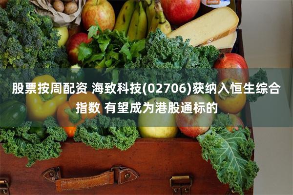 股票按周配资 海致科技(02706)获纳入恒生综合指数 有望成为港股通标的
