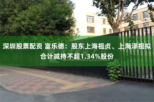 深圳股票配资 富乐德：股东上海祖贞、上海泽祖拟合计减持不超1.34%股份