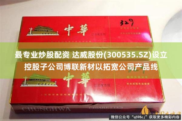 最专业炒股配资 达威股份(300535.SZ)设立控股子公司博联新材以拓宽公司产品线