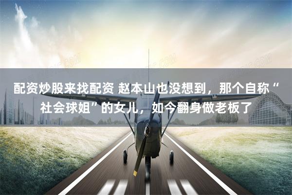 配资炒股来找配资 赵本山也没想到，那个自称“社会球姐”的女儿，如今翻身做老板了