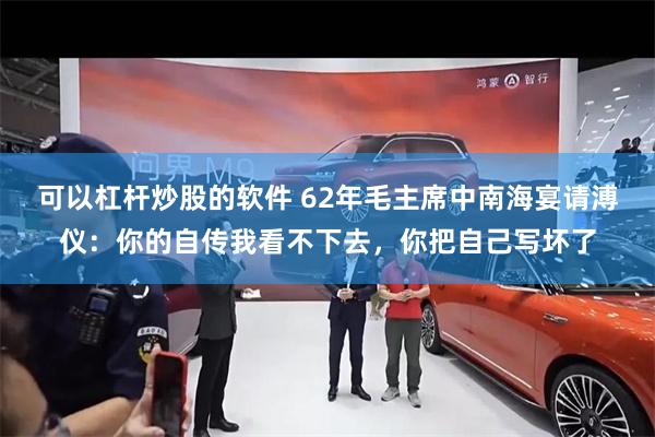 可以杠杆炒股的软件 62年毛主席中南海宴请溥仪：你的自传我看不下去，你把自己写坏了
