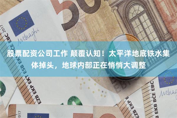 股票配资公司工作 颠覆认知!太平洋地底铁水集体掉头,地球内部正在悄悄大调整