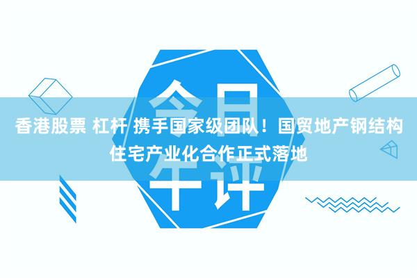 香港股票 杠杆 携手国家级团队！国贸地产钢结构住宅产业化合作正式落地