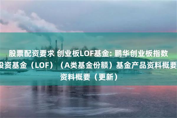股票配资要求 创业板LOF基金: 鹏华创业板指数型证券投资基金（LOF）（A类基金份额）基金产品资料概要（更新）