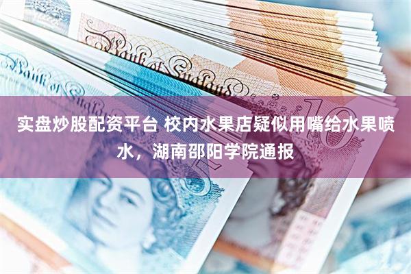 实盘炒股配资平台 校内水果店疑似用嘴给水果喷水,湖南邵阳学院通报