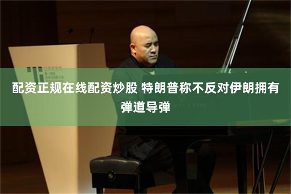 配资正规在线配资炒股 特朗普称不反对伊朗拥有弹道导弹