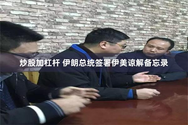 炒股加杠杆 伊朗总统签署伊美谅解备忘录